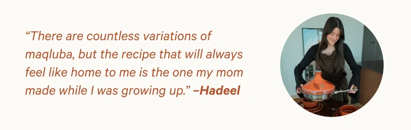 “There are countless variations of maqluba, but the recipe that will always feel like home to me is the one my mom made while I was growing up.” –Hadeel