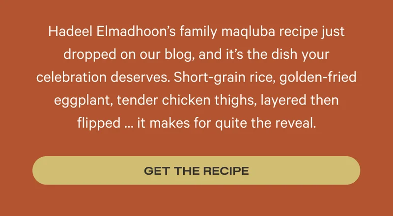 Hadeel Elmadhoon’s family maqluba recipe just dropped on our blog, and it’s the dish your celebration deserves. Short-grain rice, golden-fried eggplant, tender chicken thighs, layered then flipped … it makes for quite the reveal. Get the Recipe