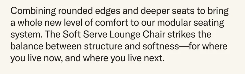 Combining rounded edges and deeper seats to bring a whole new level of comfort to our modular seating system. The Soft Serve Lounge Chair strikes the balance between structure and softness—for where you live now, and where you live next.