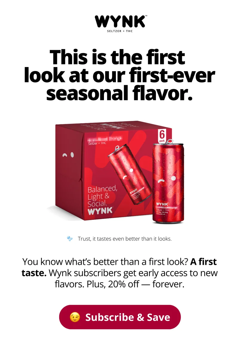 This is the first  look at our first-ever seasonal flavor. You know what’s better than a first look? A first taste. Wynk subscribers get early access to new flavors. Plus, 20% off — forever.
