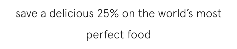 save a delicious 25% on the world's most perfect food