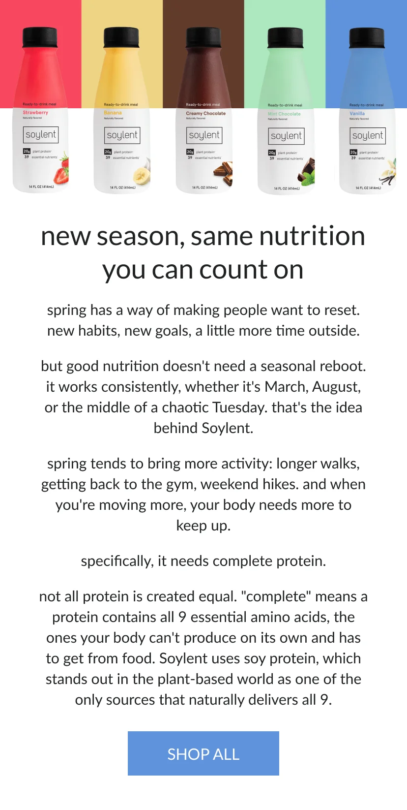 new season, same nutrition you can count on   spring has a way of making people want to reset — new habits, new goals, a little more time outside.    but good nutrition doesn’t need a seasonal reboot. it works consistently, whether it’s March, August, or the middle of a chaotic Tuesday. that's the idea behind Soylent.    spring tends to bring more activity — longer walks, getting back to the gym, weekend hikes. and when you're moving more, your body needs more to keep up.   specifically, it needs complete protein.   not all protein is created equal. "complete" means a protein contains all 9 essential amino acids — the ones your body can't produce on its own and has to get from food. Soylent uses soy protein, which stands out in the plant-based world as one of the only sources that naturally delivers all 9.