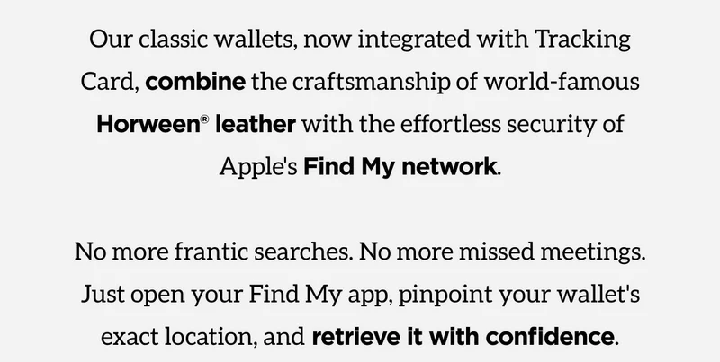 Our classic wallets, now integrated with Tracking Card, combine the craftsmanship of world-famous Horween Leather with the effortless security of Apple's Find My network. No more frantic searches, No more missed meetings. Just open your Find My app, pinpoint your wallet's exact location, and retrieve it with confidence. Shop Now.