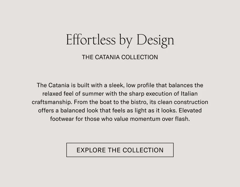 Effortless by Design THE CATANIA COLLECTION  The Catania is built with a sleek, low profile that balances the relaxed feel of summer with the sharp execution of Italian craftsmanship. From the boat to the bistro, its clean construction offers a balanced look that feels as light as it looks. Elevated footwear for those who value momentum over flash.  [SHOP NOW]