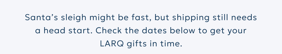 Santa’s sleigh might be fast, but shipping still needs a head start. Check the dates below to get your LARQ gifts in time.