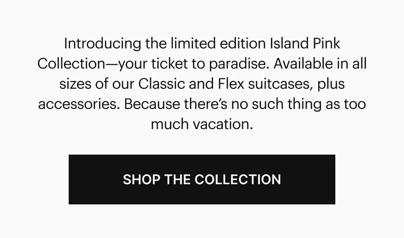 Introducing the limited edition Island Pink Collection—your ticket to paradise. Available in all sizes of our Classic and Flex suitcases, plus accessories. Because there’s no such thing as too much vacation. Shop the Collection