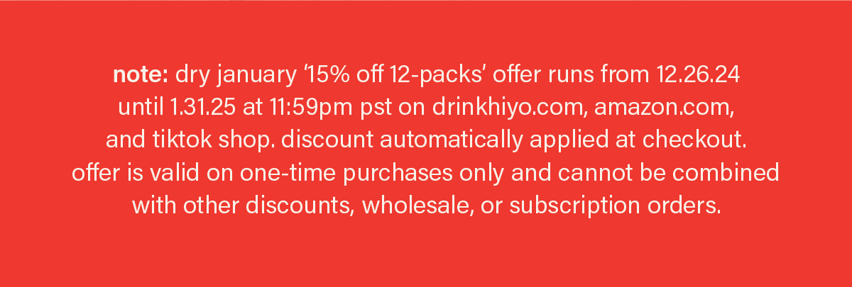 note: dry january '15% off 12-packs' offer runs from 12.26.24 until 1.31.25 at 11:59pm pst on drinkhiyo.com, amazon.com, and tiktok shop. discount automatically applied at checkout. offer is valid on one-time purchases only and cannot be combined with other discounts, wholesale, or subscription orders.