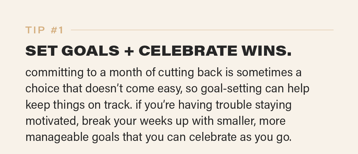 TIP #1: SET GOALS + CELEBRATE WINS. committing to a month of cutting back is sometimes a choice that doesn’t come easy, so goal-setting can help keep things on track. if you’re having trouble staying motivated, break your weeks up with smaller, more manageable goals that you can celebrate as you go.