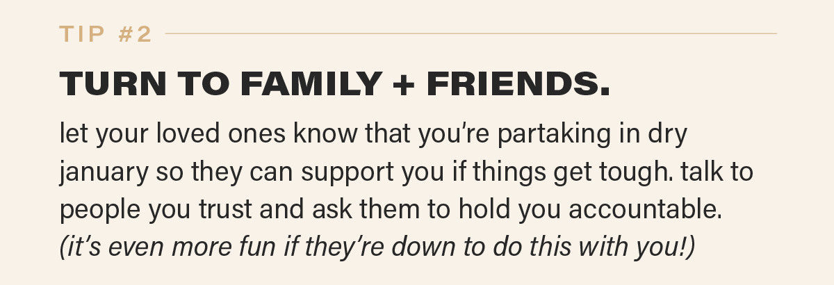 TIP #2: TURN TO FAMILY + FRIENDS. let your loved ones know that you’re partaking in dry january so they can support you if things get tough. talk to people you trust and ask them to hold you accountable.  (it’s even more fun if they’re down to do this with you!)