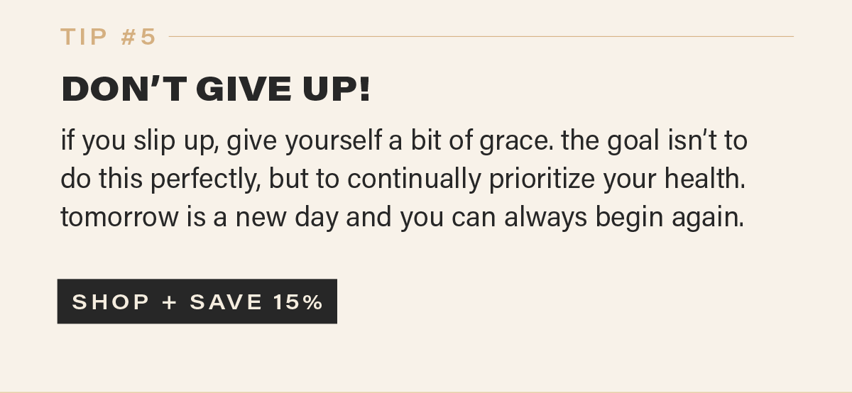 TIP #5: DON'T GIVE UP! if you slip up, give yourself a bit of grace. the goal isn’t to do this perfectly, but to continually prioritize your health. tomorrow is a new day and you can always begin again. [SHOP + SAVE 15%]]