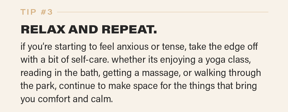 TIP #3: RELAX AND REPEAT. if you’re starting to feel anxious or tense, take the edge off with a bit of self-care. whether its enjoying a yoga class, reading in the bath, getting a massage, or walking through the park, continue to make space for the things that bring you comfort and calm.