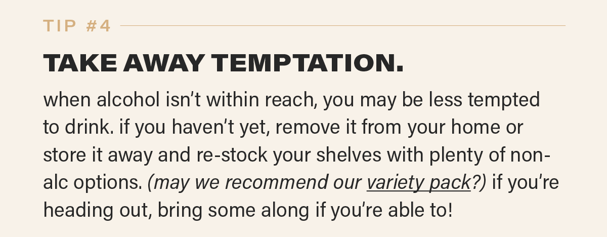 TIP #4: TAKE AWAY TEMPTATION. when alcohol isn’t within reach, you may be less tempted to drink. if you haven’t yet, remove it from your home or store it away and re-stock your shelves with plenty of non-alc options. (may we recommend our variety pack [link]?) if you’re heading out, bring some along if you’re able to!