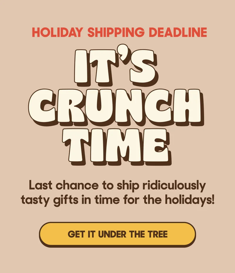 HOLIDAY SHIPPING DEADLINE IT'S CRUNCH TIME Last chance to ship ridiculously tasty gifts in time for the holidays! GET IT UNDER THE TREE