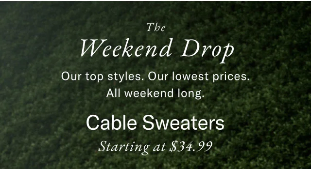 The Weekend Drop Our top styles. Our lowest prices. All weekend long. Cable Sweaters Starting at $34.99