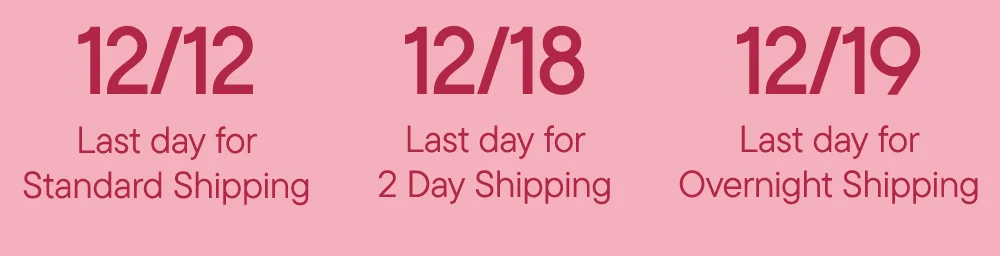 12/12 Last day for Standard Shipping​  12/18 Last day for 2 Day Shipping​  12/19 Last day for Overnight Shipping