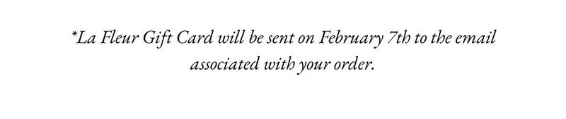 T&Cs. La Fleur Gift Card will be sent on February 7th to the email associated with your order.