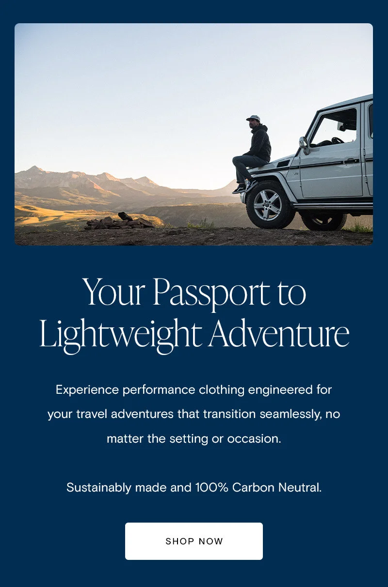 Your Passport to Lightweight Adventure. Experience performance clothing engineered for your travel adventures that transition seamlessly, no matter the setting or occasion.   Sustainably made and 100% Carbon Neutral. [Shop Now]