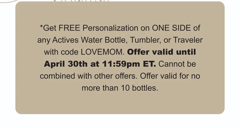 *Get FREE Personalization on ONE SIDE of any Actives Water Bottle, Tumbler, or Traveler with code LOVEMOM. Offer valid until April 30th at 11:59pm ET. Cannot be combined with other offers. Offer valid for no more than 10 bottles.