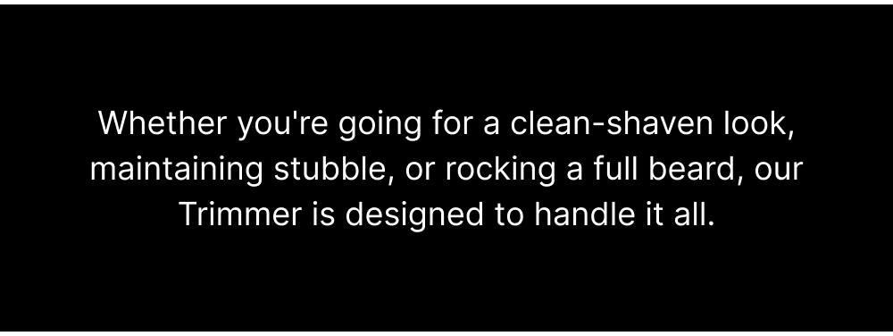 Whether you're going for a clean-shaven look, maintaining stubble, or rocking a full beard, our Trimmer is designed to handle it all.