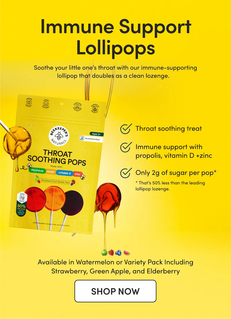 Immune Support Lollipops       Soothe your little one’s throat with our immune-supporting lollipop that doubles as a clean lozenge.     Throat-soothing treat   Immune support with propolis, vitamin D + zinc Only 2g of sugar per pop* * That’s 50% less than the leading lollipop lozenge.        🍏🍓🫐 Our Variety Pack comes with 3 yummy flavors: Green Apple, Strawberry, and Mixed Berry with Elderberry.      CTA: SHOP NOW  🍉 Or try our Watermelon Soothing Pops for a clean after-school treat that tastes like a classic watermelon hard candy!