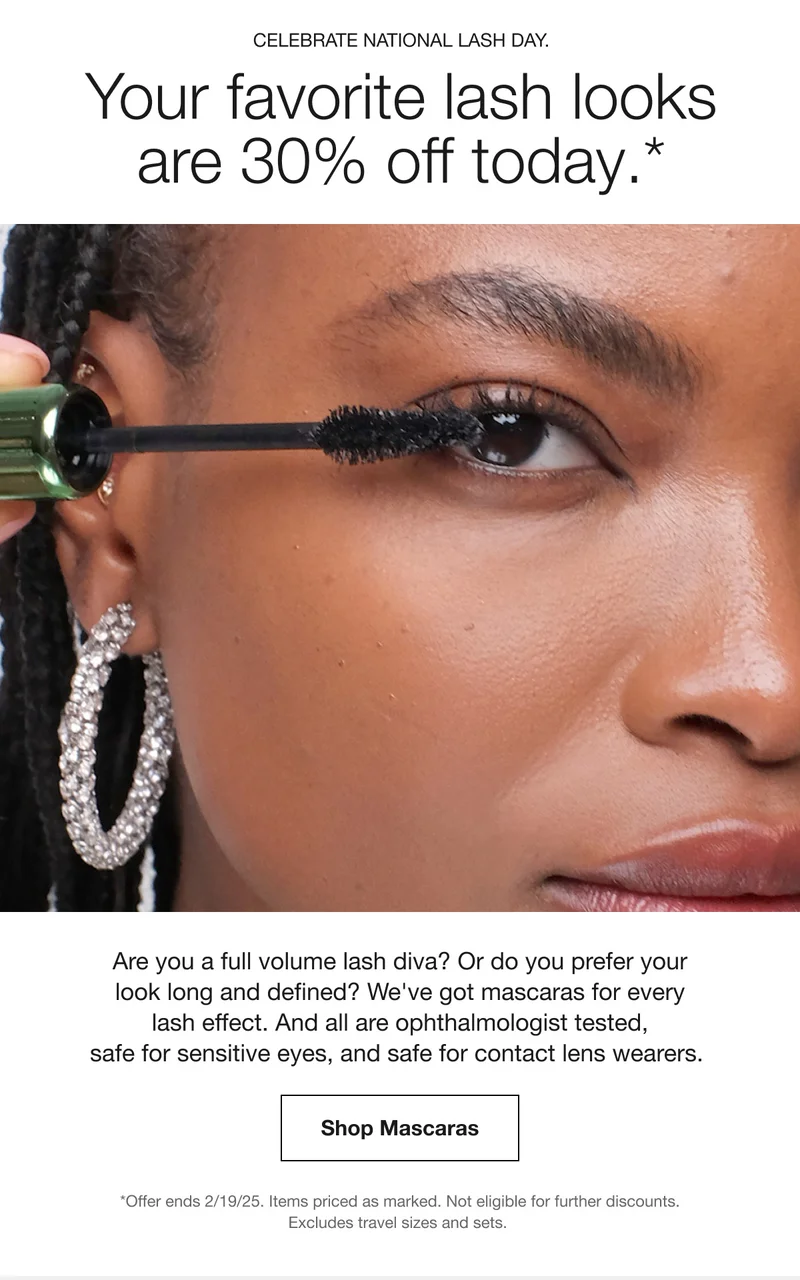 CELEBRATE NATIONAL LASH DAY. Your favorite lash looks are 30% off today.* Are you a full volume lash diva? Or do you prefer your look long and defined? We've got mascaras for every lash effect. And all are ophthalmologist tested, safe for sensitive eyes, and safe for contact lens wearers. Shop Mascaras *Offer ends 2/19/25. Items priced as marked. Not eligible for further discounts. Excludes travel sizes and sets.