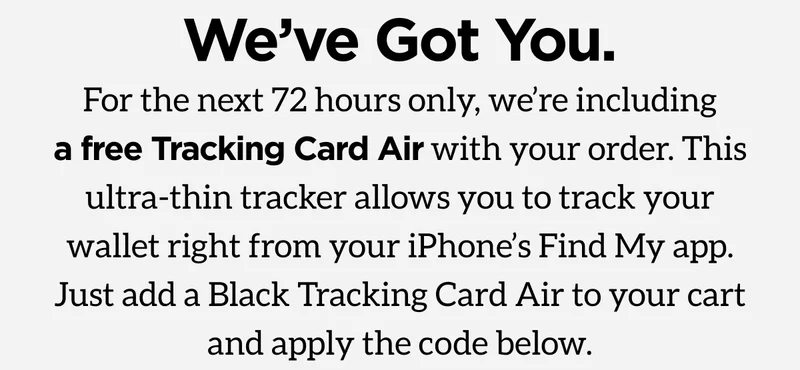 We've Got You. For the next 72 hours only, we're including a free Tracking Card Air with your order. This ultra-thin tracker allows you to track your wallet right from your iPhone's Find My app. Just add a Black Tracking Card Air to your cart and apply the code below.