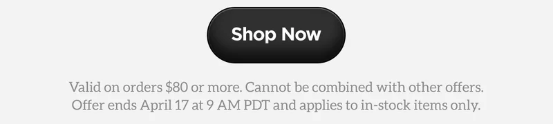 Shop Now. Valid on orders $80 or more. Cannot be combined with other offers. Offer ends April 17 at 9AM PDT and applies to in-stock items only.
