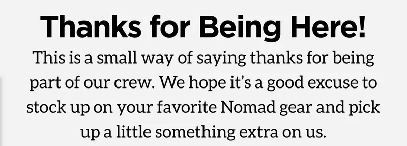 Thanks for Being Here! This is a small way of saying thanks for being part of our crew. We hope it's a good excuse to stock up on your favorite Nomad gear and pick up a little something extra on us.