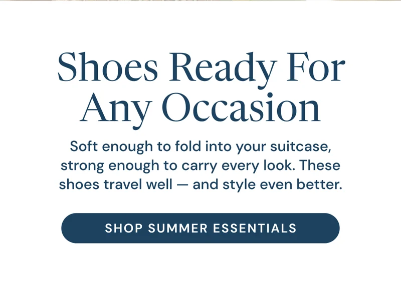 Shoes Ready For Any Occasion. Soft enough to fold into your suitcase, strong enough to carry every look. These shoes travel well — and style even better. Shop summer essentials