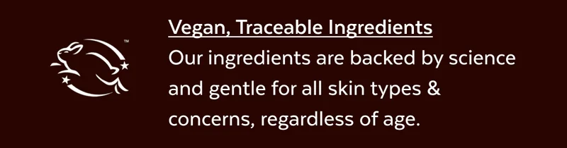 Vegan, Traceable Ingredients Our ingredients are backed by science and gentle for all skin types & concerns, regardless of age.