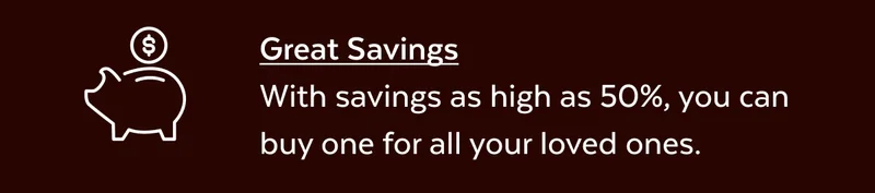 Great Savings With savings as high as 50%, you can buy one for all your loved ones.