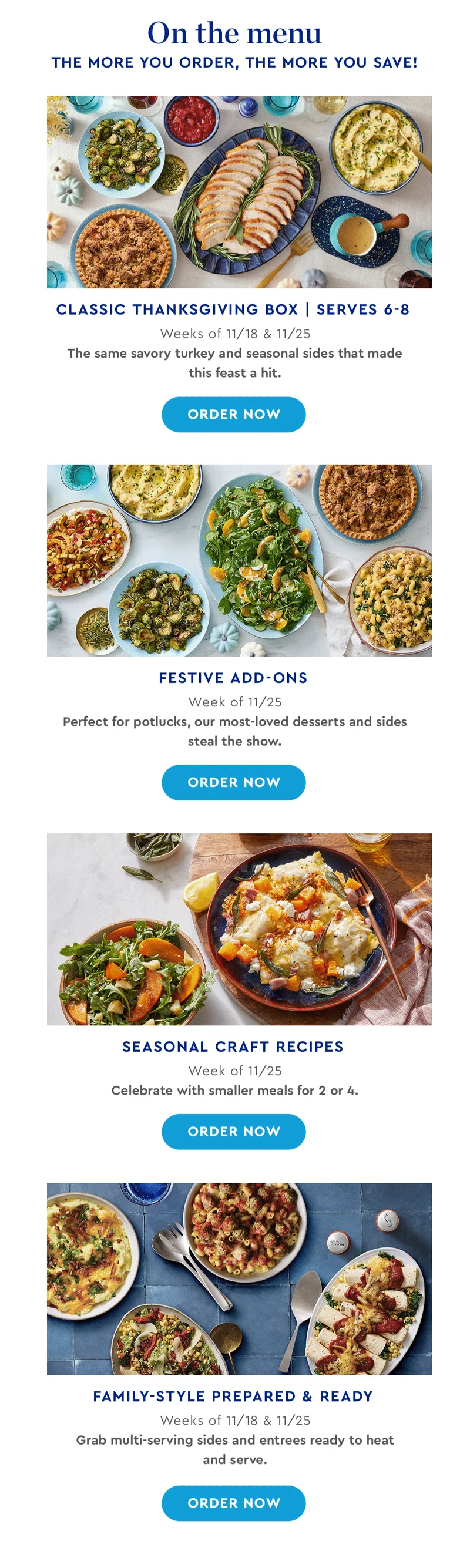 Classic Thanksgiving Box | Serves 6-8 - Weeks of 11/18 & 11/25 | The same savory turkey and seasonal sides that made this feast a hit. | ORDER NOW | Festive Add-ons - Week of 11/25 | Perfect for potlucks, our most-loved desserts and sides steal the show. | ORDER NOW | Seasonal Craft Recipes - Week of 11/25 | Celebrate with smaller meals for 2 or 4. | ORDER NOW | Family-Style Prepared & Ready - Weeks of 11/18 & 11/25 | Grab multi-serving sides and entrees ready to heat and serve. | ORDER NOW