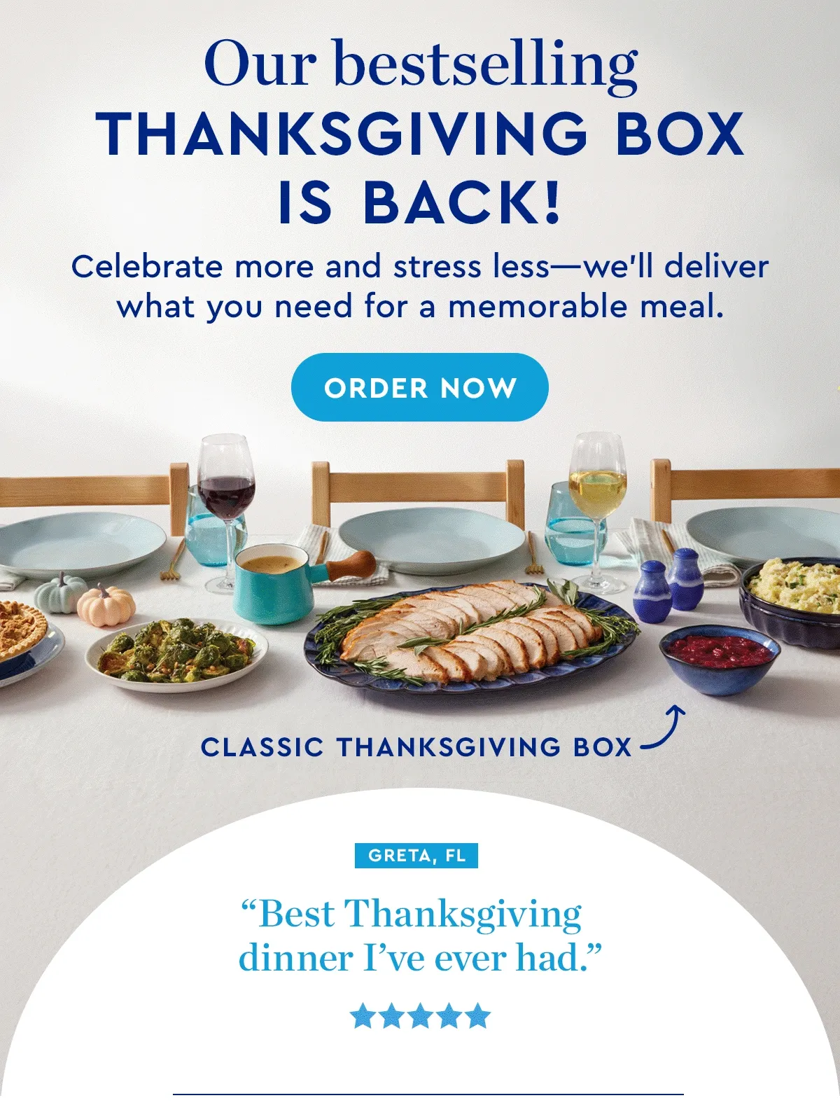 Our bestselling Thanksgiving box is back! | Celebrate more and stress less—we’ll deliver what you need for a memorable meal. | ORDER NOW | 'Best Thanksgiving dinner I’ve ever had.' - Greta, FL | 'So good, so stress-free!' - Bari, WA | 'Top-notch ingredients!' - Yvette, WA | 'Made Thanksgiving so much easier.' - Melissa, IL | ON THE MENU - The more you order, the more you save!
