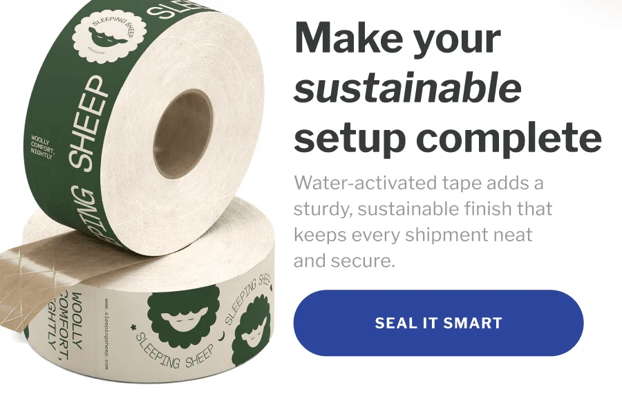 Make your sustainable setup complete | Water-activated tape adds a sturdy, sustainable finish that keeps every shipment neat and secure. | SEAL IT SMART