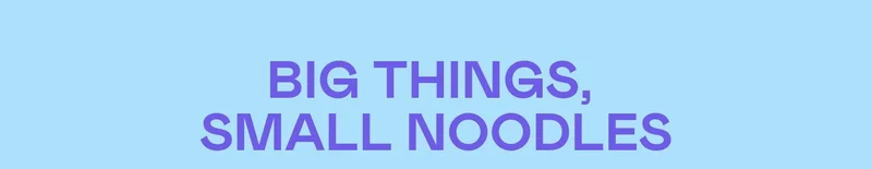 BIG THINGS, SMALL NOODLES