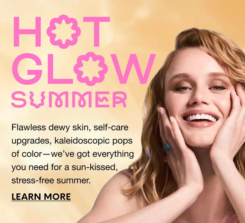 HOW GLOW SUMMER - Flawless dewy skin, self-care upgrades, kaleidoscopic pops of color—we’ve got everything you need for a sun-kissed, stress-free summer. LEARN MORE