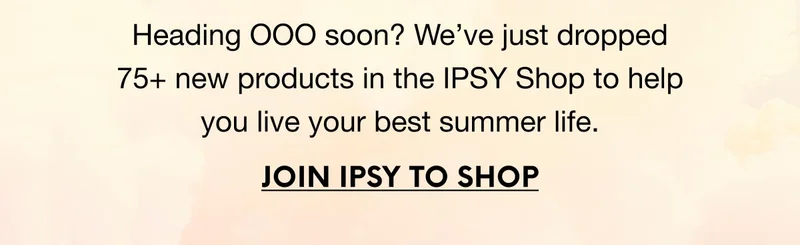 Heading OOO soon? We’ve just dropped 75+ new products in the IPSY Shop to help you live your best summer life. JOIN IPSY TO SHOP