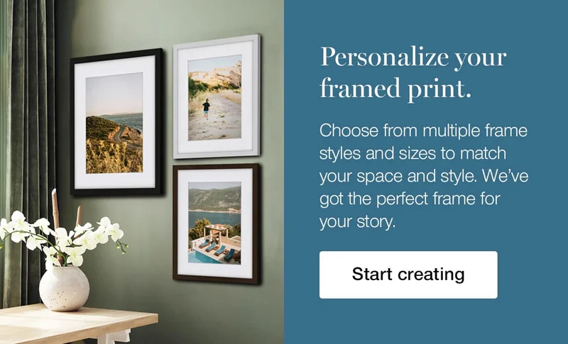 Personalize your framed print. Choose from multiple frame styles and sizes to match your space and style. We've got the perfect frame for your story.