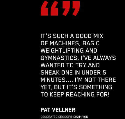 IT'S SUCH A GOOD MIX OF MACHINES, BASIC WEIGHTLIFTING AND GYMNASTICS. I'VE ALWAYS WANTED TO TRY AND SNEAK ONE IN UNDER 5 MINUTES.... I'M NOT THERE YET, BUT IT'S SOMETHING TO KEEP REACHING FOR! PAT VELLNER DECORATED CROSSFIT CHAMPION