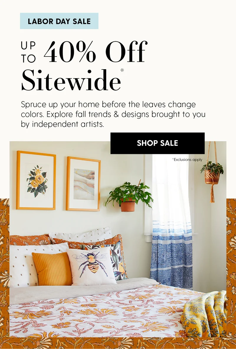 Labor Day Sale | Up to 40% Off* Sitewide | Spruce up your home before the leaves change colors. Explore fall trends & designs brought to you by independent artists. | Shop Sale | *Exclusions apply