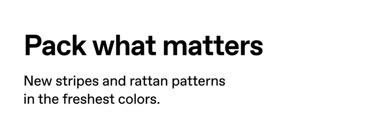 Pack what matters. New stripes and rattan patterns in the freshest colors.