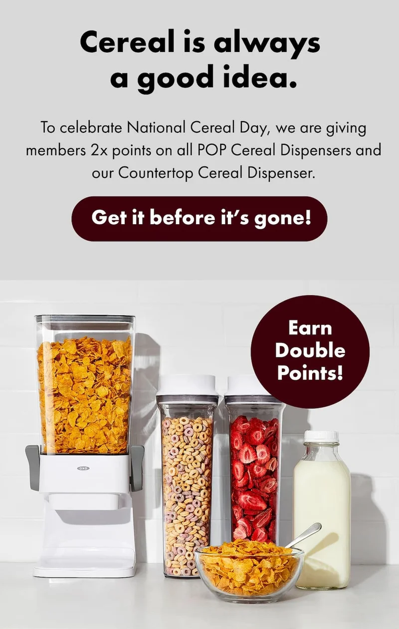 Cereal is always  a good idea.  To celebrate National Cereal Day, we are giving members 2x points on all POP Cereal Dispensers and our Countertop Cereal Dispenser. | Get it before it's gone!