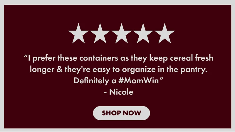“I prefer these containers as they keep cereal fresh longer & they're easy to organize in the pantry. Definitely a #MomWin” - Nicole | SHOP NOW