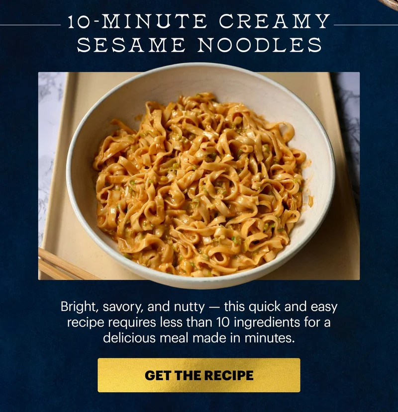 Header: 10-MINUTE CREAMY SESAME NOODLES. Bright, savory, and nutty -- this quick and easy recipe requires less than 10 ingredients for a delicious meal made in minutes. CTA: GET THE RECIPE