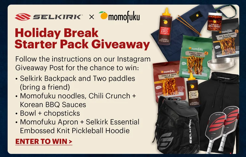 Selkirk x Momofuku HOLIDAY BREAK STARTER PACK GIVEAWAY Follow the instructions on our Instagram Giveaway Post for the chance to win: Selkirk Backpack and Two paddles (bring a friend) Momofuku noodles, Chili Crunch + Korean BBQ Sauces Bowl + chopsticks MomoFuku Apron + Selkirk Essential Embossed Knit Pickleball Hoodie ENTER TO WIN >