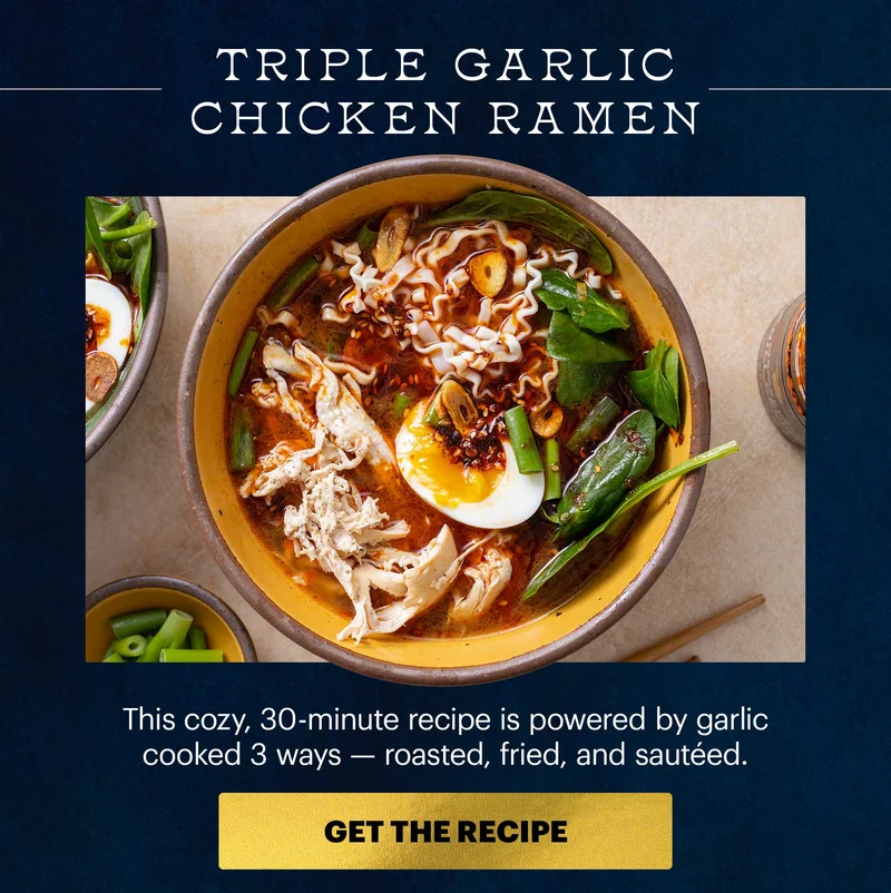 Header: TRIPLE GARLIC CHICKEN RAMEN. This cozy, 30-minute recipe is powered by garlic cooked 3 ways -- roasted, fried, and sauteed. CTA: GET THE RECIPE