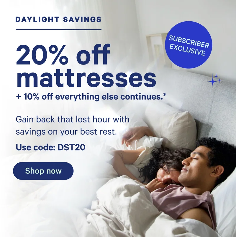 Daylight Savings; 20% off mattresses + 10% off everything else continues.* Gain back that lost hour with savings on your best rest. Use code: DST20