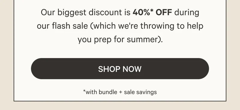 Our biggest discount is 40%* OFF during our flash sale (which we're throwing to help you prep for summer). Shop Now