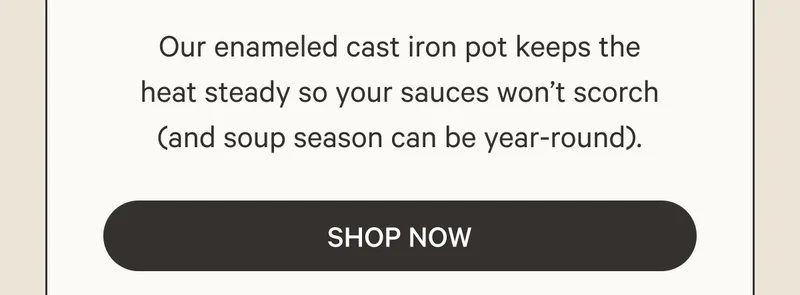 Our enameled cast iron pot keeps the heat steady so your sauces won’t scorch (and soup season can be year-round). Shop Now