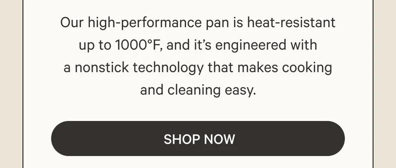 Our high-performance pan is heat-resistant up to 1000°F, and it’s engineered with a nonstick technology that makes cooking and cleaning easy. Shop Now